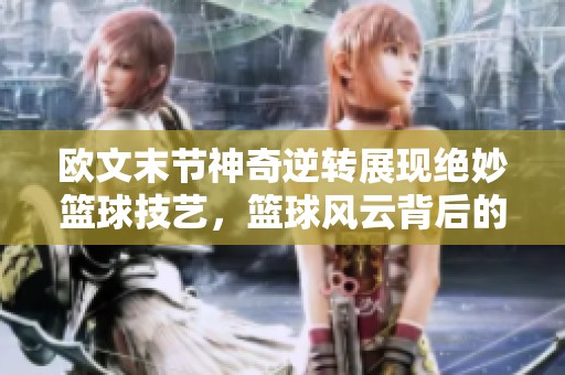 欧文末节神奇逆转展现绝妙篮球技艺，篮球风云背后的传奇故事再度上演