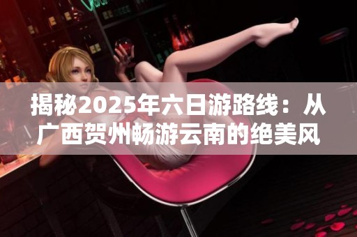 揭秘2025年六日游路线：从广西贺州畅游云南的绝美风景与文化探秘之旅
