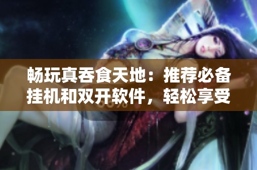 畅玩真吞食天地：推荐必备挂机和双开软件，轻松享受游戏乐趣
