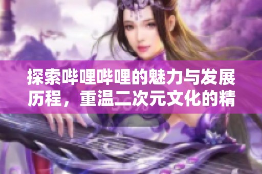 探索哔哩哔哩的魅力与发展历程，重温二次元文化的精彩瞬间