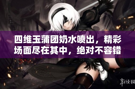 四维玉蒲团奶水喷出，精彩场面尽在其中，绝对不容错过