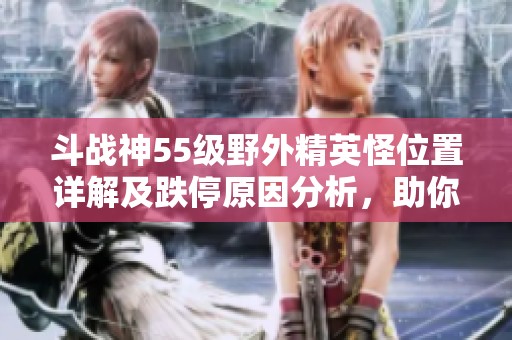斗战神55级野外精英怪位置详解及跌停原因分析，助你轻松攻略新挑战