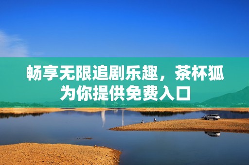 畅享无限追剧乐趣，茶杯狐为你提供免费入口