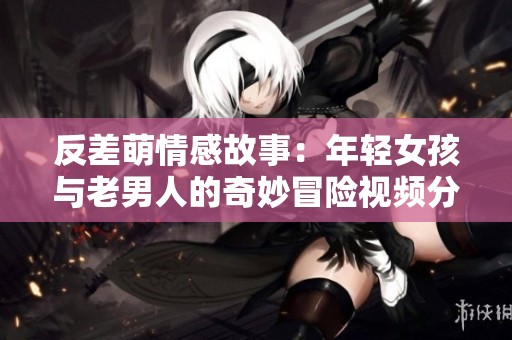 反差萌情感故事：年轻女孩与老男人的奇妙冒险视频分享