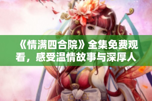 《情满四合院》全集免费观看，感受温情故事与深厚人情味