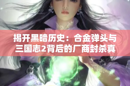 揭开黑暗历史：合金弹头与三国志2背后的厂商封杀真相揭秘