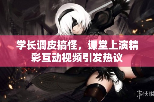 学长调皮搞怪，课堂上演精彩互动视频引发热议