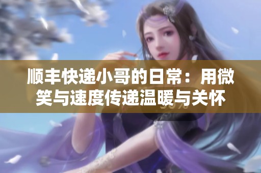 顺丰快递小哥的日常：用微笑与速度传递温暖与关怀