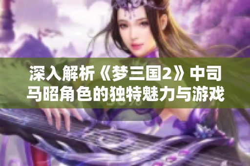 深入解析《梦三国2》中司马昭角色的独特魅力与游戏的吸引力