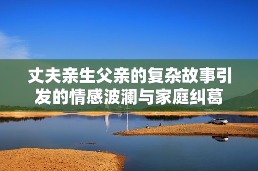 丈夫亲生父亲的复杂故事引发的情感波澜与家庭纠葛