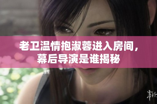 老卫温情抱淑蓉进入房间，幕后导演是谁揭秘