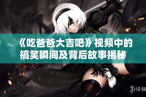 《吃爸爸大吉吧》视频中的搞笑瞬间及背后故事揭秘
