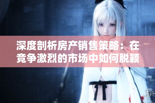 深度剖析房产销售策略：在竞争激烈的市场中如何脱颖而出并赢得客户青睐