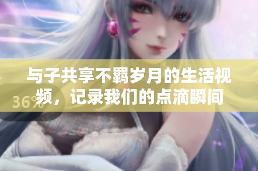 与子共享不羁岁月的生活视频，记录我们的点滴瞬间