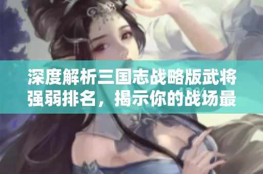 深度解析三国志战略版武将强弱排名，揭示你的战场最佳搭档选择和搭配策略