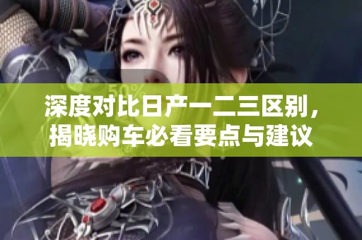 深度对比日产一二三区别，揭晓购车必看要点与建议