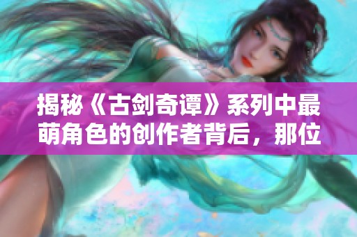 揭秘《古剑奇谭》系列中最萌角色的创作者背后,那位才华横溢的画师是谁