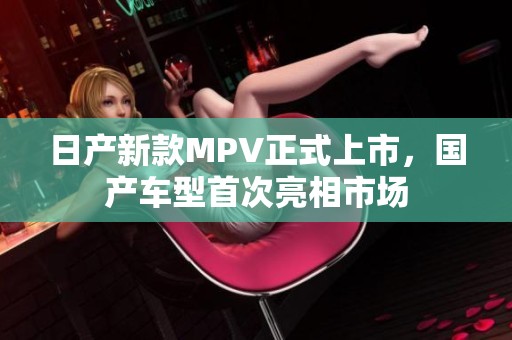 日产新款MPV正式上市，国产车型首次亮相市场