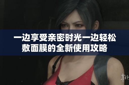 一边享受亲密时光一边轻松敷面膜的全新使用攻略