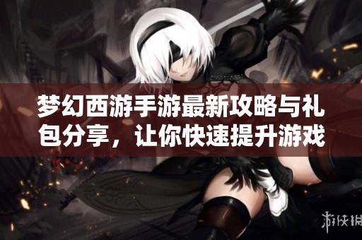 梦幻西游手游最新攻略与礼包分享,让你快速提升游戏体验一步到位