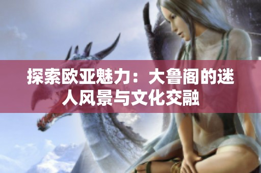探索欧亚魅力：大鲁阁的迷人风景与文化交融