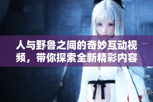 人与野鲁之间的奇妙互动视频，带你探索全新精彩内容