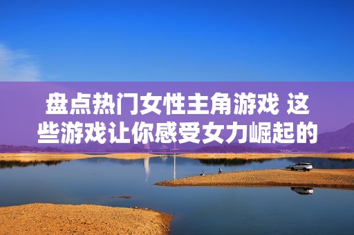 盘点热门女性主角游戏 这些游戏让你感受女力崛起的魅力与精彩