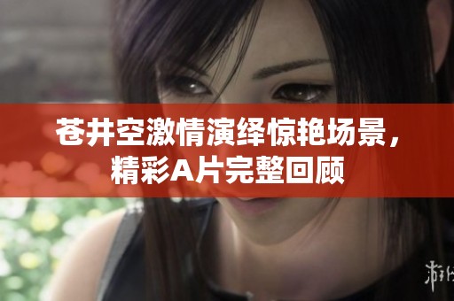 苍井空激情演绎惊艳场景，精彩A片完整回顾
