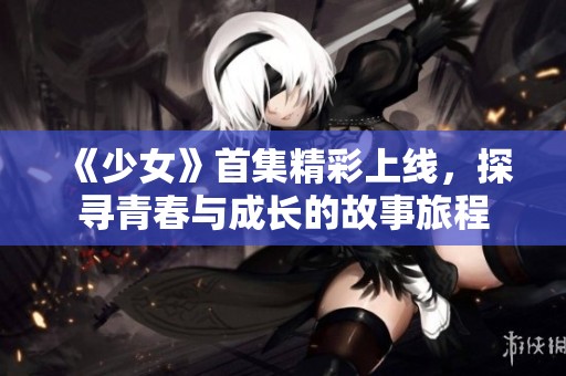 《少女》首集精彩上线，探寻青春与成长的故事旅程