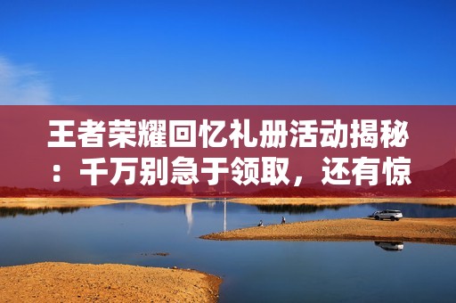 王者荣耀回忆礼册活动揭秘：千万别急于领取，还有惊喜重写新选择！