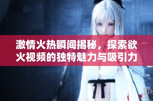 激情火热瞬间揭秘，探索欲火视频的独特魅力与吸引力