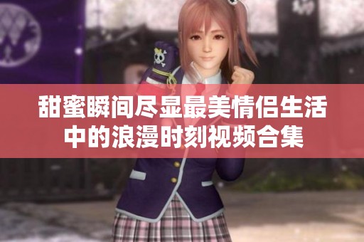 甜蜜瞬间尽显最美情侣生活中的浪漫时刻视频合集
