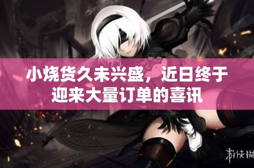 小烧货久未兴盛，近日终于迎来大量订单的喜讯
