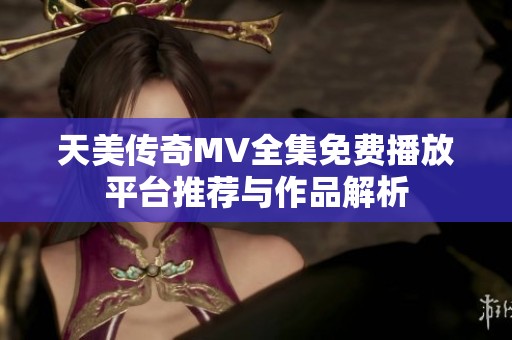 天美传奇MV全集免费播放平台推荐与作品解析