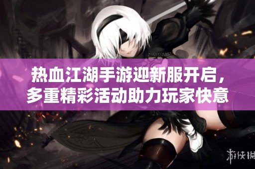 热血江湖手游迎新服开启，多重精彩活动助力玩家快意江湖冒险之旅