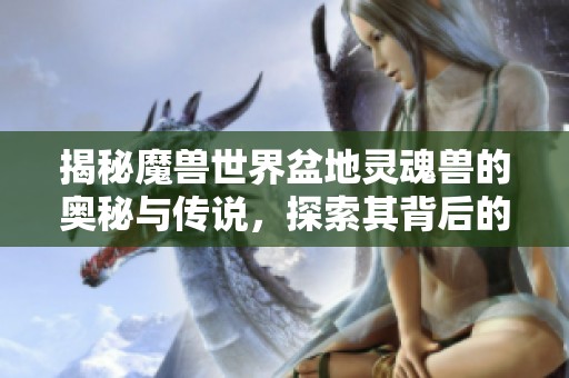 揭秘魔兽世界盆地灵魂兽的奥秘与传说，探索其背后的奇幻故事与游戏魅力