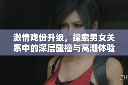 激情戏份升级，探索男女关系中的深层碰撞与高潮体验