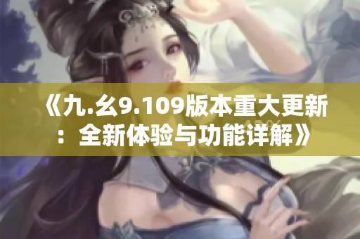 《九.幺9.109版本重大更新：全新体验与功能详解》