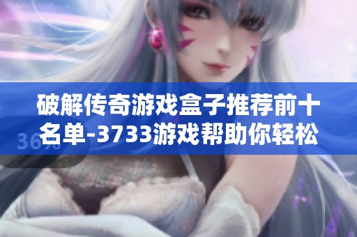 破解传奇游戏盒子推荐前十名单-3733游戏帮助你轻松选择最佳游戏平台