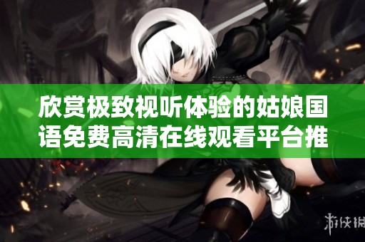 欣赏极致视听体验的姑娘国语免费高清在线观看平台推荐