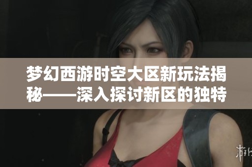 梦幻西游时空大区新玩法揭秘——深入探讨新区的独特魅力与游戏变革