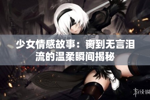 少女情感故事：脔到无言泪流的温柔瞬间揭秘