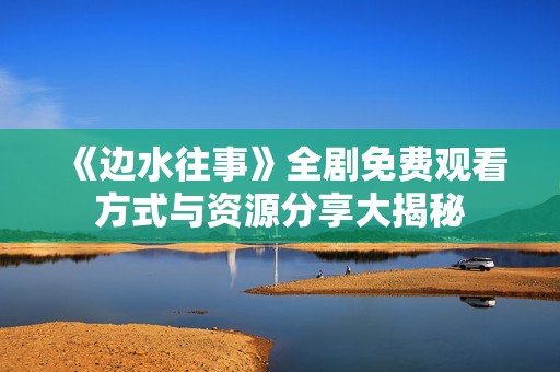 《边水往事》全剧免费观看方式与资源分享大揭秘