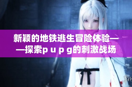 新颖的地铁逃生冒险体验——探索p u p g的刺激战场