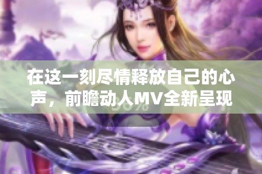 在这一刻尽情释放自己的心声，前瞻动人MV全新呈现