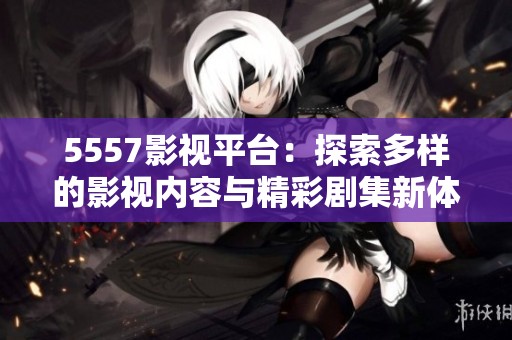 5557影视平台：探索多样的影视内容与精彩剧集新体验