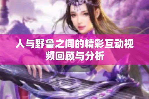 人与野鲁之间的精彩互动视频回顾与分析
