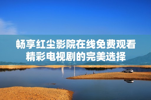 畅享红尘影院在线免费观看精彩电视剧的完美选择