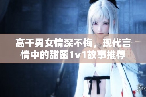 高干男女情深不悔，现代言情中的甜蜜1v1故事推荐