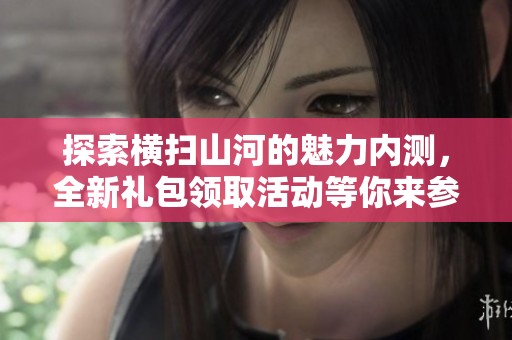 探索横扫山河的魅力内测，全新礼包领取活动等你来参与体验精彩手游世界